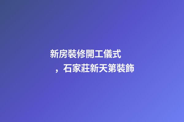 新房裝修開工儀式，石家莊新天第裝飾-第1張-觀點-玄機派